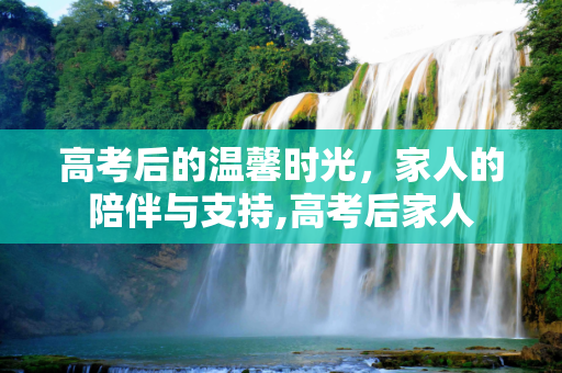 高考后的温馨时光，家人的陪伴与支持,高考后家人