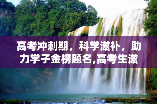 高考冲刺期，科学滋补，助力学子金榜题名,高考生滋补
