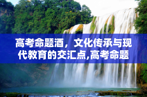 高考命题酒，文化传承与现代教育的交汇点,高考命题酒