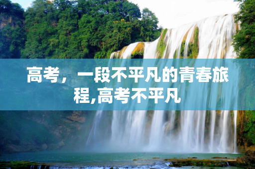 高考，一段不平凡的青春旅程,高考不平凡