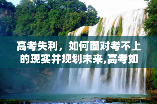 高考失利，如何面对考不上的现实并规划未来,高考如何考不上