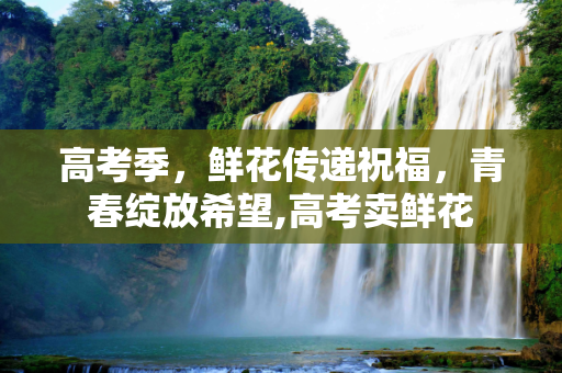 高考季，鲜花传递祝福，青春绽放希望,高考卖鲜花