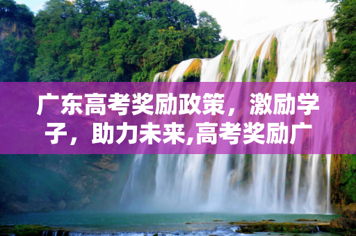 广东高考奖励政策，激励学子，助力未来,高考奖励广东