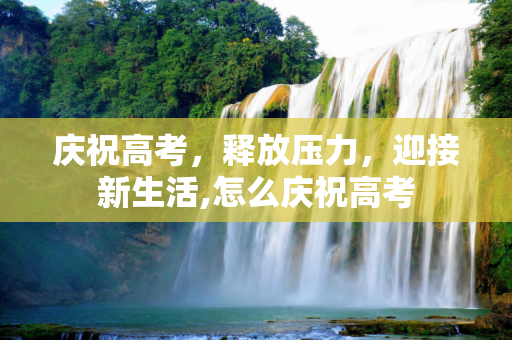 庆祝高考，释放压力，迎接新生活,怎么庆祝高考